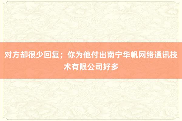 对方却很少回复；你为他付出南宁华帆网络通讯技术有限公司好多